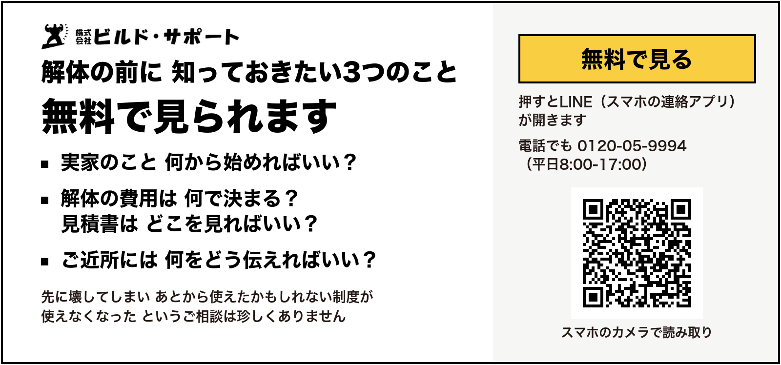 株式会社ビルド・サポート 解体の前に 知っておきたい3つのこと 無料で見られます 実家のこと 何から始めればいい？ 解体の費用は 何で決まる？ 見積書は どこを見ればいい？ ご近所には 何をどう伝えればいい？ 先に壊してしまい あとから使えたかもしれない制度が使えなくなった というご相談は珍しくありません 無料で見る 押すとLINE（スマホの連絡アプリ）が開きます 電話でも 0120-05-9994（平日8:00-17:00）